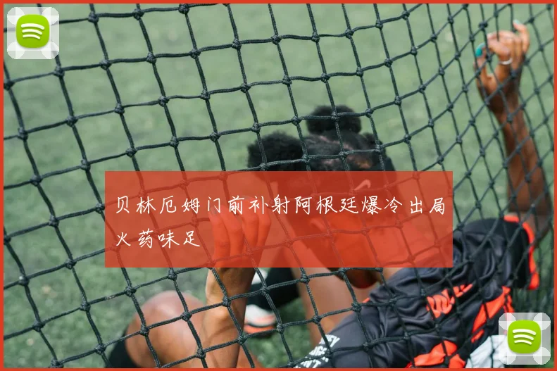 贝林厄姆门前补射阿根廷爆冷出局火药味足