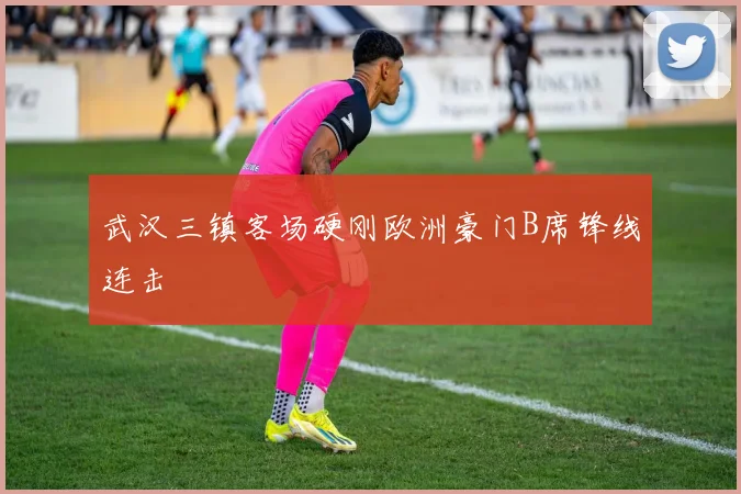 武汉三镇客场硬刚欧洲豪门B席锋线连击