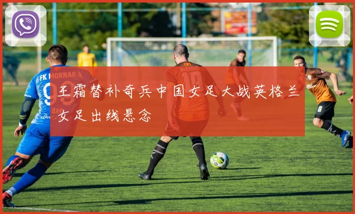 王霜替补奇兵中国女足大战英格兰女足出线悬念