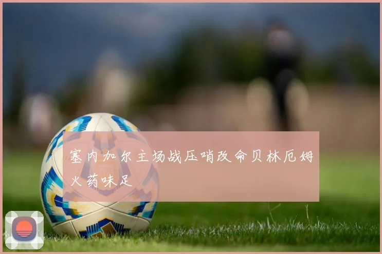 塞内加尔主场战压哨改命贝林厄姆火药味足