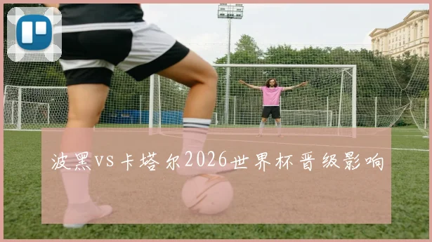 波黑vs卡塔尔2026世界杯晋级影响