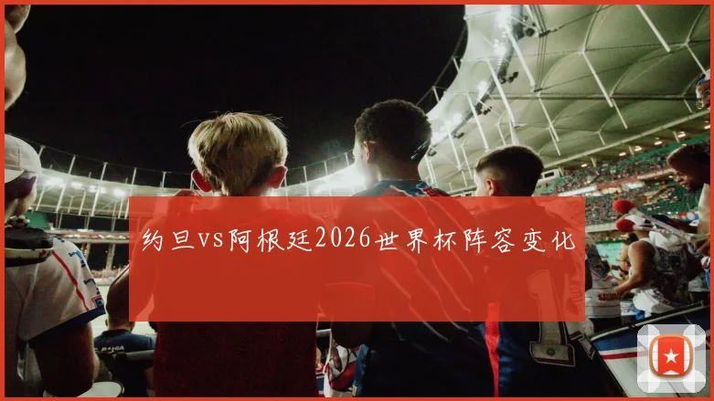 约旦vs阿根廷2026世界杯阵容变化