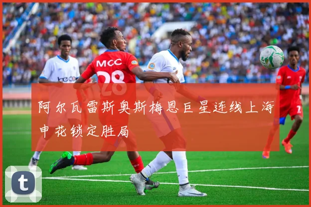 阿尔瓦雷斯奥斯梅恩巨星连线上海申花锁定胜局