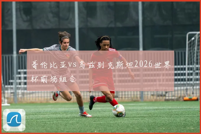 哥伦比亚vs乌兹别克斯坦2026世界杯前场组合