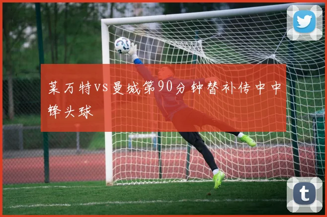 莱万特vs曼城第90分钟替补传中中锋头球