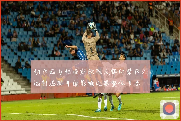 切尔西与帕福斯欧冠交锋时禁区外远射威胁可能影响比赛整体节奏