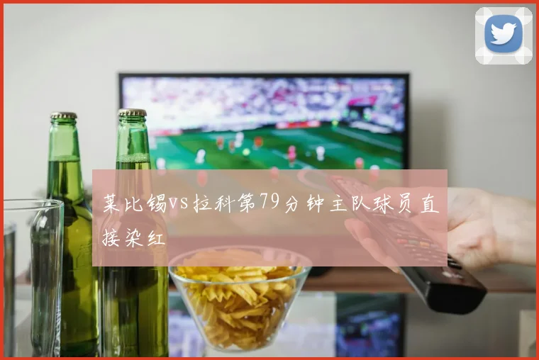 莱比锡vs拉科第79分钟主队球员直接染红