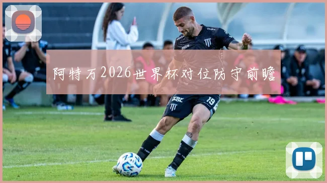 阿特万2026世界杯对位防守前瞻
