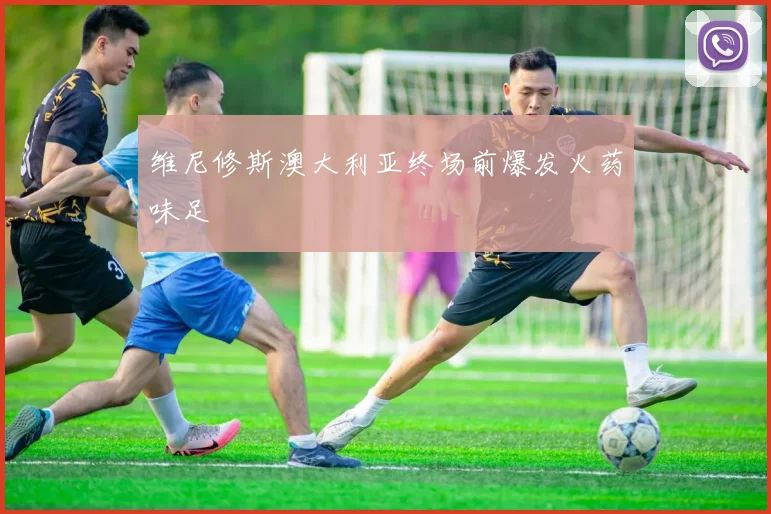 维尼修斯澳大利亚终场前爆发火药味足